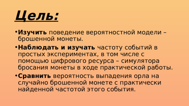 Цель: Изучить поведение вероятностной модели – брошенной монеты. Наблюдать и изучать частоту событий в простых экспериментах, в том числе с помощью цифрового ресурса – симулятора бросания монеты в ходе практической работы. Сравнить вероятность выпадения орла на случайно брошенной монете с практически найденной частотой этого события. 