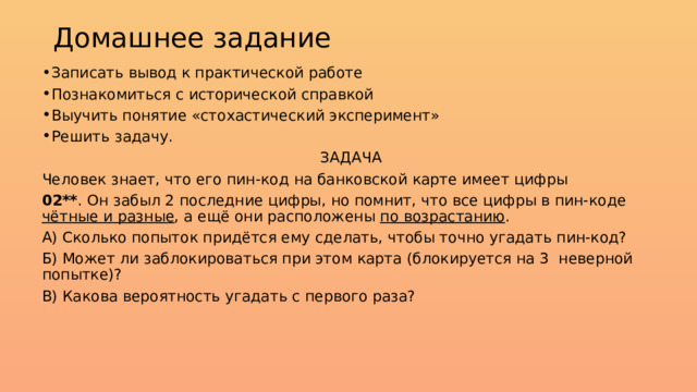 Домашнее задание Записать вывод к практической работе Познакомиться с исторической справкой Выучить понятие «стохастический эксперимент» Решить задачу. ЗАДАЧА Человек знает, что его пин-код на банковской карте имеет цифры 02** . Он забыл 2 последние цифры, но помнит, что все цифры в пин-коде чётные и разные , а ещё они расположены по возрастанию . А) Сколько попыток придётся ему сделать, чтобы точно угадать пин-код? Б) Может ли заблокироваться при этом карта (блокируется на 3 неверной попытке)? В) Какова вероятность угадать с первого раза? 