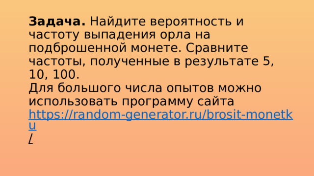 Задача. Найдите вероятность и частоту выпадения орла на подброшенной монете. Сравните частоты, полученные в результате 5, 10, 100.  Для большого числа опытов можно использовать программу сайта  https://random-generator.ru/brosit-monetku /    
