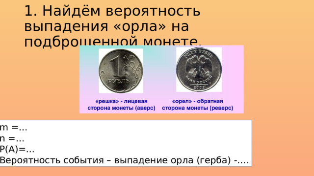 1. Найдём вероятность выпадения «орла» на подброшенной монете. m =… n =… Р(А)=… Вероятность события – выпадение орла (герба) -…. 