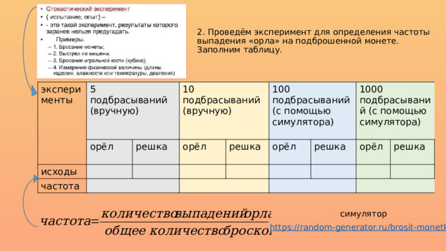 2. Проведём эксперимент для определения частоты выпадения «орла» на подброшенной монете. Заполним таблицу.   эксперименты 5 подбрасываний (вручную) орёл исходы 10 подбрасываний (вручную) частота решка орёл 100 подбрасываний (с помощью симулятора) решка орёл 1000 подбрасываний (с помощью симулятора) решка орёл решка симулятор https://random-generator.ru/brosit-monetku /  