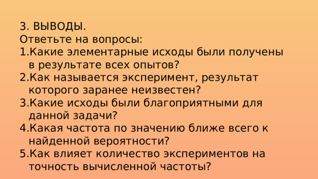 3. ВЫВОДЫ. Ответьте на вопросы: Какие элементарные исходы были получены в результате всех опытов? Как называется эксперимент, результат которого заранее неизвестен? Какие исходы были благоприятными для данной задачи? Какая частота по значению ближе всего к найденной вероятности? Как влияет количество экспериментов на точность вычисленной частоты? 