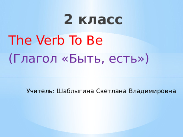 2 класс The Verb To Be (Глагол «Быть, есть») Учитель: Шаблыгина Светлана Владимировна 