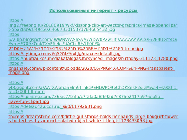 Использованные интернет - ресурсы  https :// img2.freepng.ru/20180919/wkf/kisspng-clip-art-vector-graphics-image-openclipart-5ba2889c849cb0.6466733015373784605432.jpg https ://2.bp.blogspot.com/-WWNVeAShSvM/WDW0P2w1ItI/AAAAAAAAD7E/2E4UGtt4OiAymHP709z7mkTXvP6ek_FdACLcB/s1600/% 25D0%25A1%25D1%2582%25D0%25B8%25D1%2585-to-be.jpg  https://i.ytimg.com/vi/qSGMz9rxhJg/maxresdefault.jpg  https:// nuotraukos.mediakatalogas.lt/rsynced_images/birthday-311173_1280.png  https :// pngshare.com/wp-content/uploads/2020/06/PNGPIX-COM-Sun-PNG-Transparent-Image.png  https:// yt3.ggpht.com/a/AATXAJxha6EIm9f_nEzPEHLWPQ9eChDK8ekF2q-zMwa4=s900-c-k-c0x00ffffff-no-rj https://i.pinimg.com/736x/c7/f2/fa/c7f2fa0a8f692d7c876e2417a976eb5a-- have-fun-clipart.jpg  https ://detsad42.ucoz.ru/_ si/0/11792631.png  https:// thumbs.dreamstime.com/b/little-girl-stands-holds-her-hands-large-bouquet-flowers-butterflies-fly-around-isolated-object-white-little-girl-178433098.jpg  