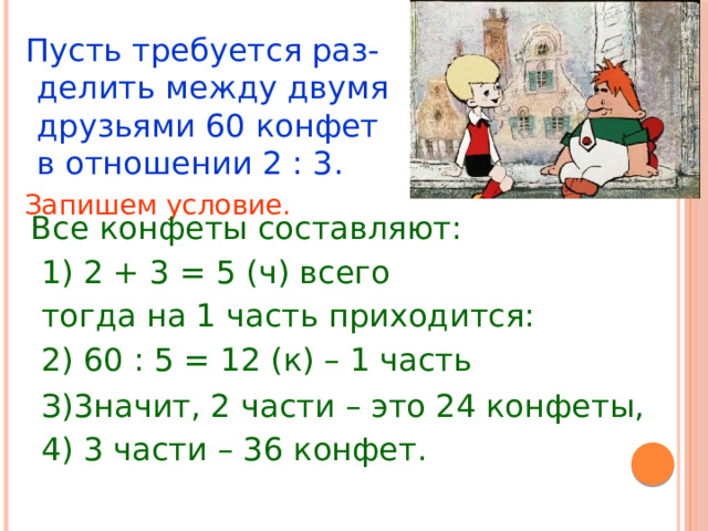  Пусть требуется раз-делить между двумя друзьями 60 конфет в отношении 2 : 3.  Запишем условие.  Все конфеты составляют:  1) 2 + 3 = 5 (ч) всего  тогда на 1 часть приходится:  2) 60 : 5 = 12 (к) – 1 часть  З)3начит, 2 части – это 24 конфеты,  4) 3 части – 36 конфет. 