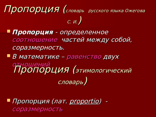 Пропорция ( словарь русского языка Ожегова С. И. ) Пропорция - определенное соотношение частей между собой, соразмерность. В математике – равенство двух отношений    Пропорция (лат. proportio ) - соразмерность Пропорция ( этимологический словарь ) 