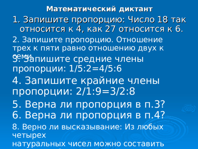 Математический диктант 1. Запишите пропорцию: Число 18 так относится к 4, как 27 относится к 6. 2. Запишите пропорцию. Отношение трех к пяти равно отношению двух к семи. 3. Запишите средние члены пропорции: 1 / 5:2=4 / 5:6 4. Запишите крайние члены пропорции: 2 /1 : 9=3/ 2:8 5. Верна ли пропорция в п.3? 6. Верна ли пропорция в п.4? 8. Верно ли высказывание: Из любых четырех натуральных чисел можно составить пропорцию? 