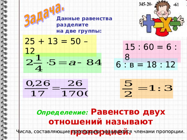 Данные равенства разделите на две группы:   25 + 13 = 50 – 12 15 : 60 = 6 : 8 6 : в = 18 : 12 Определение: Равенство двух отношений называют пропорцией. Числа, составляющие пропорцию, называются членами пропорции. 