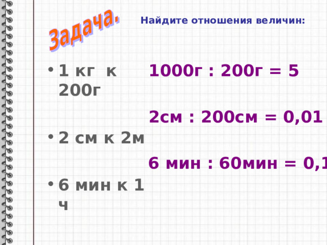Найдите отношения величин: 1 кг к 200г 1000г : 200г = 5  2 см к 2м  6 мин к 1 ч 2см : 200см = 0,01 6 мин : 60мин = 0,1 