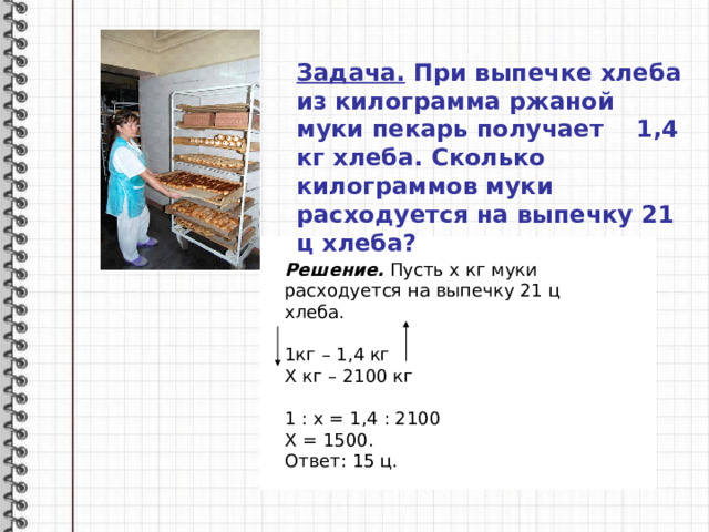 Задача. При выпечке хлеба из килограмма ржаной муки пекарь получает 1,4 кг хлеба. Сколько килограммов муки расходуется на выпечку 21 ц хлеба?   Решение. Пусть х кг муки расходуется на выпечку 21 ц хлеба.  1кг – 1,4 кг Х кг – 2100 кг 1 : х = 1,4 : 2100 Х = 1500. Ответ: 15 ц. 
