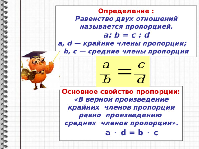 Определение : Равенство двух отношений называется пропорцией. a : b = c : d a , d — крайние члены пропорции;   b , c — средние члены пропорции Основное свойство пропорции: «В верной произведение крайних членов пропорции равно произведению средних членов пропорции».   a   d = b    c 