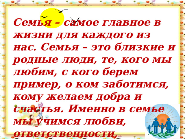 Семья – самое главное в жизни для каждого из нас. Семья – это близкие и родные люди, те, кого мы любим, с кого берем пример, о ком заботимся, кому желаем добра и счастья. Именно в семье мы учимся любви, ответственности,   заботе и уважению. 