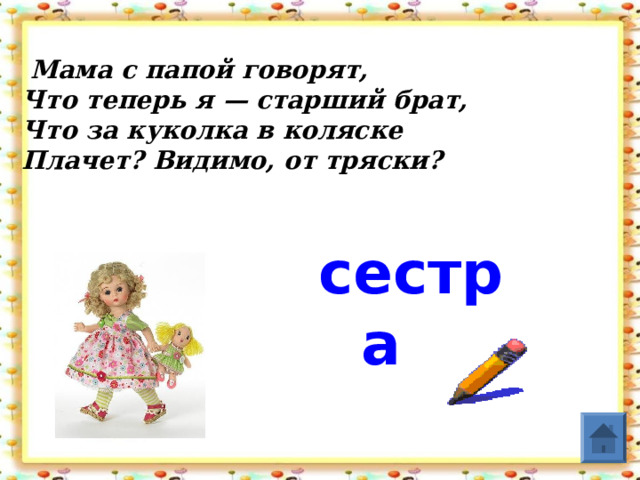   Мама с папой говорят,  Что теперь я — старший брат,  Что за куколка в коляске  Плачет? Видимо, от тряски?   сестра  