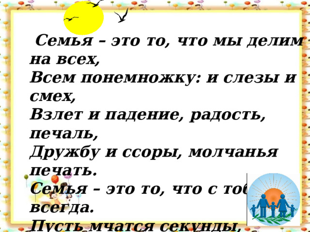  Семья – это то, что мы делим на всех,  Всем понемножку: и слезы и смех,  Взлет и падение, радость, печаль,  Дружбу и ссоры, молчанья печать.  Семья – это то, что с тобою всегда.  Пусть мчатся секунды, недели, года,  Но стены родные, отчий твой дом –  Сердце навеки останется в нем!!! 