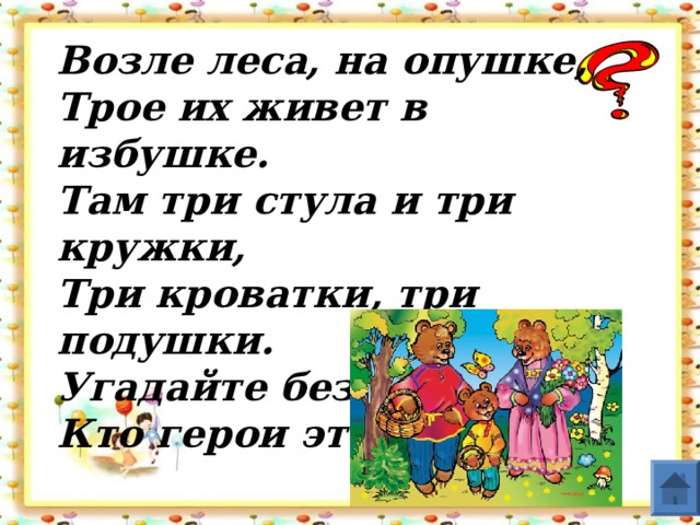 Возле леса, на опушке,  Трое их живет в избушке.  Там три стула и три кружки,  Три кроватки, три подушки.  Угадайте без подсказки,  Кто герои этой сказки?  