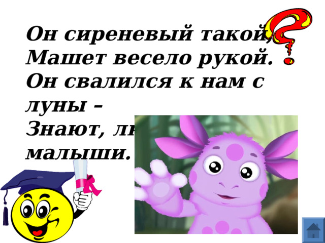 Он сиреневый такой,  Машет весело рукой.  Он свалился к нам с луны –  Знают, любят малыши.  