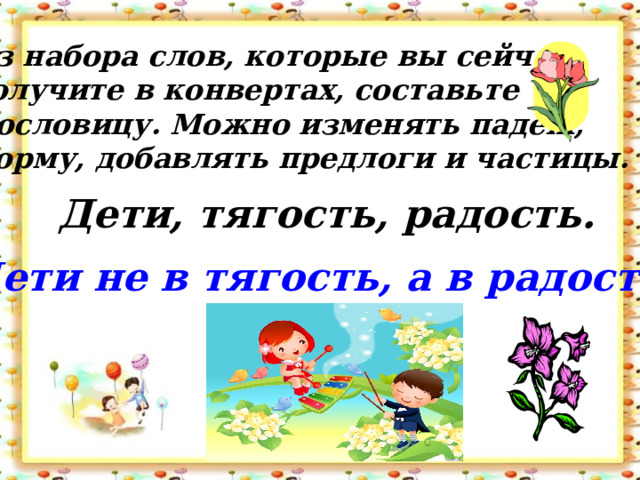 Из набора слов, которые вы сейчас получите в конвертах, составьте Пословицу. Можно изменять падеж, форму, добавлять предлоги и частицы. Дети, тягость, радость. Дети не в тягость, а в радость.  