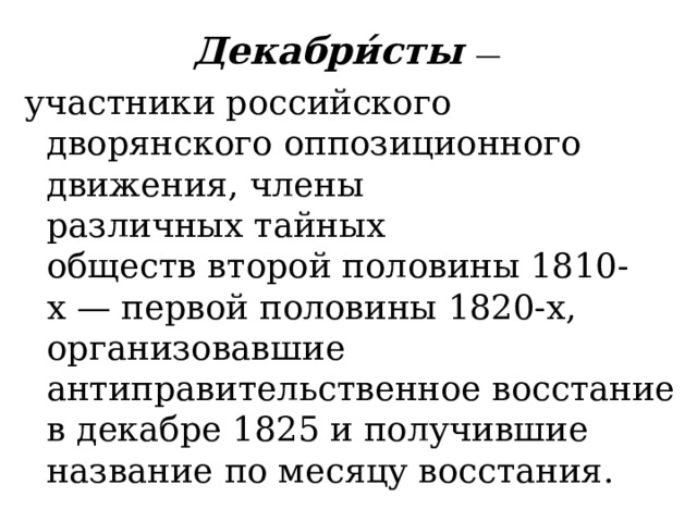 Декабри́сты  — участники российского дворянского оппозиционного движения, члены различных тайных обществ второй половины 1810-х — первой половины 1820-х, организовавшие антиправительственное восстание в декабре 1825 и получившие название по месяцу восстания. 