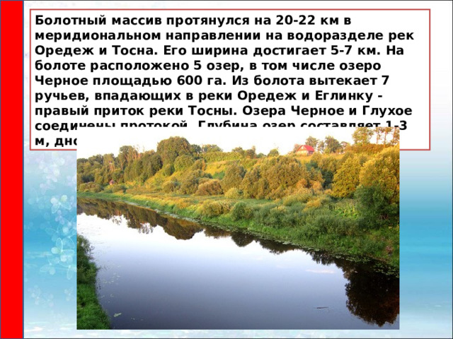 Болотный массив протянулся на 20-22 км в меридиональном направлении на водоразделе рек Оредеж и Тосна. Его ширина достигает 5-7 км. На болоте расположено 5 озер, в том числе озеро Черное площадью 600 га. Из болота вытекает 7 ручьев, впадающих в реки Оредеж и Еглинку - правый приток реки Тосны. Озера Черное и Глухое соединены протокой. Глубина озер составляет 1-3 м, дно торфяное. 