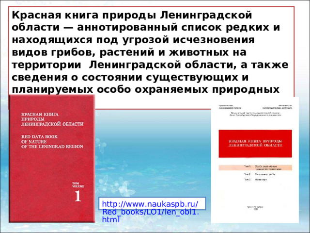 Красная книга природы Ленинградской области — аннотированный список редких и находящихся под угрозой исчезновения видов грибов, растений и животных на территории  Ленинградской области, а также сведения о состоянии существующих и планируемых особо охраняемых природных территорий.  http://www.naukaspb.ru/Red_books/LO1/len_obl1.html 