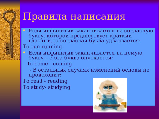 Правила написания Если инфинитив заканчивается на согласную букву, которой предшествует краткий гласный,то согласная буква удваивается: To run-running Если инфинитив заканчивается на немую букву – е,эта буква опускается:  to come  - coming  - В остальных случаях изменений основы не происходит: To read  - reading To study- studying  