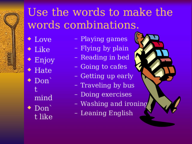 Use the words to make the words combinations. Love Like Enjoy Hate Don`t mind Don`t like Playing games Flying by plain Reading in bed Going to cafes Getting up early Traveling by bus Doing exercises Washing and ironing Leaning English  Playing games Flying by plain Reading in bed Going to cafes Getting up early Traveling by bus Doing exercises Washing and ironing Leaning English   