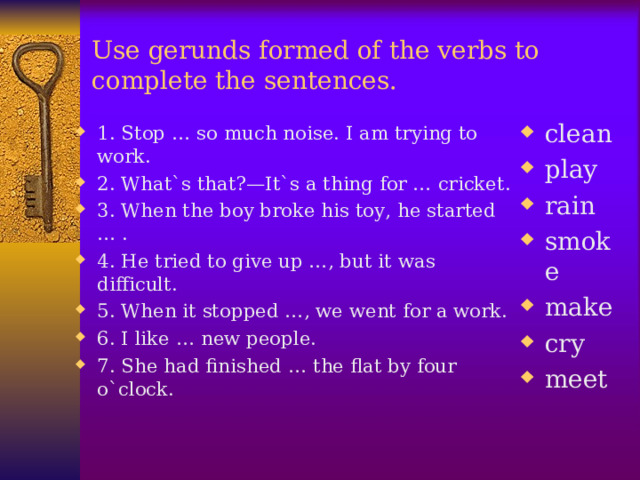 Use gerunds formed of the verbs to complete the sentences .  clean play rain smoke make cry meet  1. Stop … so much noise. I am trying to work. 2. What`s that?—It`s a thing for … cricket. 3. When the boy broke his toy, he started … . 4. He tried to give up …, but it was difficult. 5. When it stopped …, we went for a work. 6. I like … new people. 7. She had finished … the flat by four o`clock.  