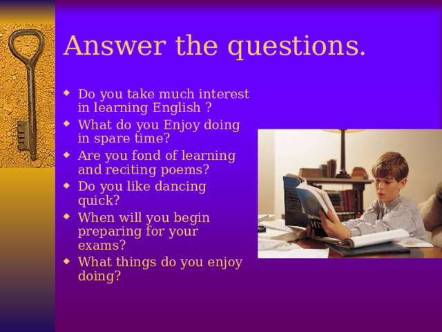 Answer the questions. Do you take much interest in learning English ? What do you Enjoy doing in spare time? Are you fond of learning and reciting poems? Do you like dancing quick? When will you begin preparing for your exams? What things do you enjoy doing?  