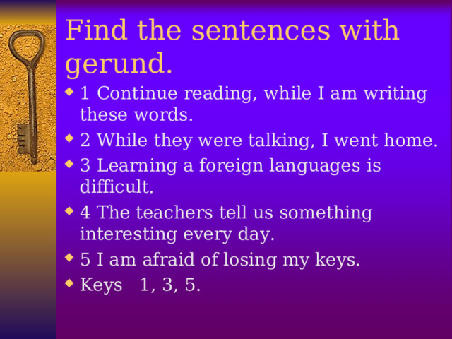 Find the sentences with gerund. 1 Continue reading, while I am writing these words. 2 While they were talking, I went home. 3 Learning a foreign languages is difficult. 4 The teachers tell us something interesting every day. 5 I am afraid of losing my keys. Keys 1, 3, 5.  