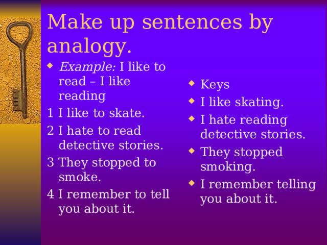 Make up sentences by analogy. Example: I like to read – I like reading Keys I like skating. I hate reading detective stories. They stopped smoking. I remember telling you about it.  1 I like to skate. 2 I hate to read detective stories. 3 They stopped to smoke. 4 I remember to tell you about it.  
