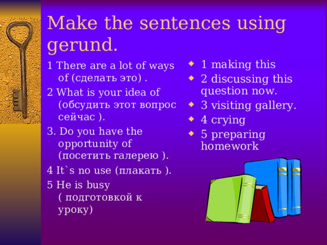 Make the sentences using gerund. 1 There are a lot of ways of ( сделать это) . 2 What is your idea of ( обсудить этот вопрос сейчас ). 3. Do you have the opportunity of ( посетить галерею ). 4 It`s no use ( плакать ). 5 He is busy ( подготовкой к уроку ) 1 making this 2 discussing this question now. 3 visiting gallery. 4 crying 5 preparing homework  