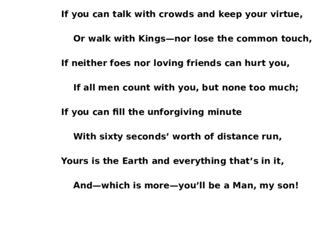 If you can talk with crowds and keep your virtue,   Or walk with Kings—nor lose the common touch,  If neither foes nor loving friends can hurt you,   If all men count with you, but none too much;  If you can fill the unforgiving minute   With sixty seconds’ worth of distance run,  Yours is the Earth and everything that’s in it,   And—which is more—you’ll be a Man, my son! 