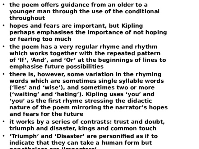 the poem offers guidance from an older to a younger man through the use of the conditional throughout hopes and fears are important, but Kipling perhaps emphasises the importance of not hoping or fearing too much the poem has a very regular rhyme and rhythm which works together with the repeated pattern of ‘If’, ‘And’, and ‘Or’ at the beginnings of lines to emphasise future possibilities there is, however, some variation in the rhyming words which are sometimes single syllable words (‘lies’ and ‘wise’), and sometimes two or more (‘waiting’ and ‘hating’). Kipling uses ‘you’ and ‘you’ as the first rhyme stressing the didactic nature of the poem mirroring the narrator’s hopes and fears for the future it works by a series of contrasts: trust and doubt, triumph and disaster, kings and common touch ‘ Triumph’ and ‘Disaster’ are personified as if to indicate that they can take a human form but nonetheless are ‘impostors’ the poem builds up to its climax of the last two lines, emphasised by the exclamation mark which shows the fulfilment of hopes for the future the capitalisation of ‘Man’ adds to its significance as an aspiration ‘ my son’ adds a personal touch at the end, but it could be argued that the hopes and fears in the poem are for every young man. 