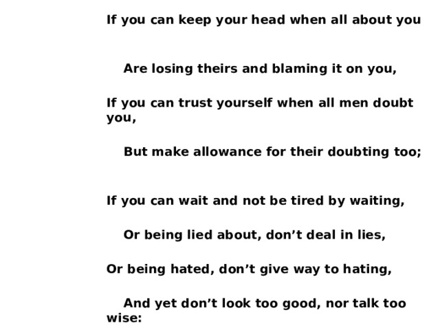 If you can keep your head when all about you   Are losing theirs and blaming it on you,  If you can trust yourself when all men doubt you,   But make allowance for their doubting too;  If you can wait and not be tired by waiting,   Or being lied about, don’t deal in lies,  Or being hated, don’t give way to hating,   And yet don’t look too good, nor talk too wise: 