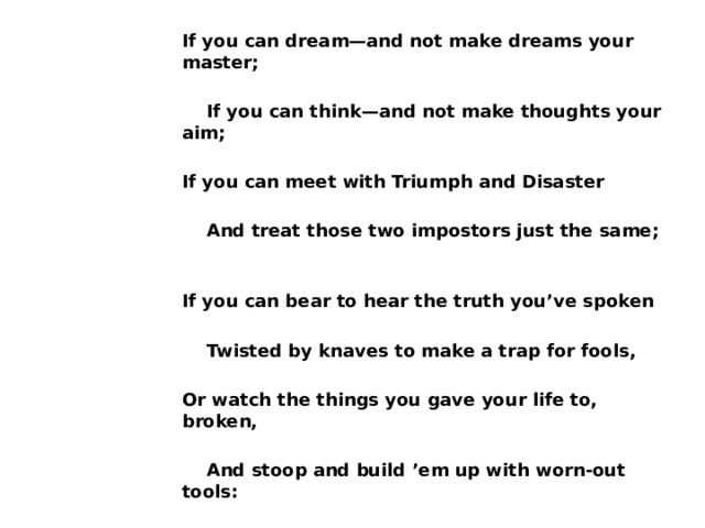 If you can dream—and not make dreams your master;   If you can think—and not make thoughts your aim;  If you can meet with Triumph and Disaster   And treat those two impostors just the same;  If you can bear to hear the truth you’ve spoken   Twisted by knaves to make a trap for fools,  Or watch the things you gave your life to, broken,   And stoop and build ’em up with worn-out tools: 