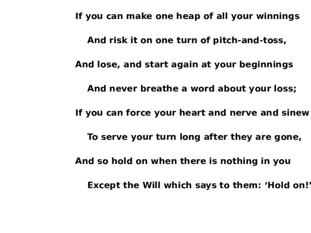 If you can make one heap of all your winnings   And risk it on one turn of pitch-and-toss,  And lose, and start again at your beginnings   And never breathe a word about your loss;  If you can force your heart and nerve and sinew   To serve your turn long after they are gone,  And so hold on when there is nothing in you   Except the Will which says to them: ‘Hold on!’  