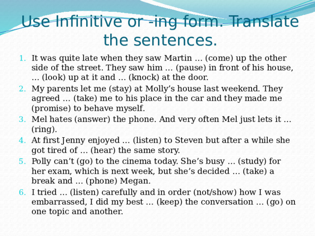Use Infinitive or -ing form. Translate the sentences. It was quite late when they saw Martin … (come) up the other side of the street. They saw him … (pause) in front of his house, … (look) up at it and … (knock) at the door. My parents let me (stay) at Molly’s house last weekend. They agreed … (take) me to his place in the car and they made me (promise) to behave myself. Mel hates (answer) the phone. And very often Mel just lets it … (ring). At first Jenny enjoyed … (listen) to Steven but after a while she got tired of … (hear) the same story. Polly can’t (go) to the cinema today. She’s busy … (study) for her exam, which is next week, but she’s decided … (take) a break and … (phone) Megan. I tried … (listen) carefully and in order (not/show) how I was embarrassed, I did my best … (keep) the conversation … (go) on one topic and another. 