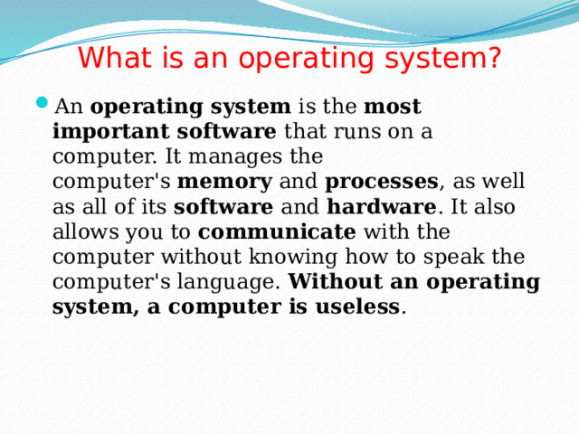 What is an operating system?   An  operating system  is the  most important software  that runs on a computer. It manages the computer's  memory  and  processes , as well as all of its  software  and  hardware . It also allows you to  communicate  with the computer without knowing how to speak the computer's language.  Without an operating system, a computer is useless . 