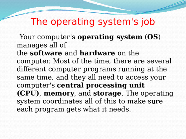 The operating system's job    Your computer's  operating system  ( OS ) manages all of the  software  and  hardware  on the computer. Most of the time, there are several different computer programs running at the same time, and they all need to access your computer's  central processing unit (CPU) ,  memory , and  storage . The operating system coordinates all of this to make sure each program gets what it needs. 