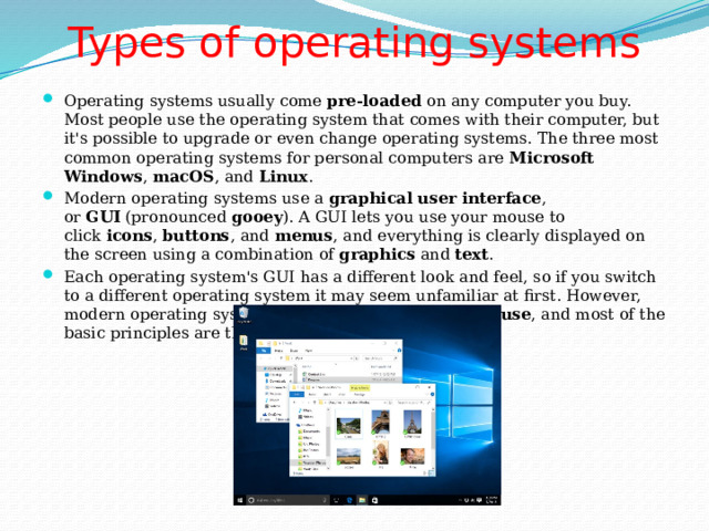 Types of operating systems   Operating systems usually come  pre-loaded  on any computer you buy. Most people use the operating system that comes with their computer, but it's possible to upgrade or even change operating systems. The three most common operating systems for personal computers are  Microsoft Windows ,  macOS , and  Linux . Modern operating systems use a  graphical user interface , or  GUI  (pronounced  gooey ). A GUI lets you use your mouse to click  icons ,  buttons , and  menus , and everything is clearly displayed on the screen using a combination of  graphics  and  text . Each operating system's GUI has a different look and feel, so if you switch to a different operating system it may seem unfamiliar at first. However, modern operating systems are designed to be  easy to use , and most of the basic principles are the same. 