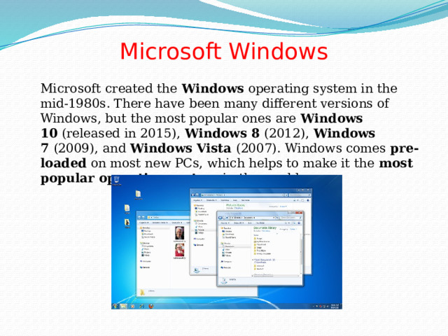 Microsoft Windows    Microsoft created the  Windows  operating system in the mid-1980s. There have been many different versions of Windows, but the most popular ones are  Windows 10  (released in 2015),  Windows 8  (2012),  Windows 7  (2009), and  Windows Vista  (2007). Windows comes  pre-loaded  on most new PCs, which helps to make it the  most popular operating system  in the world. 