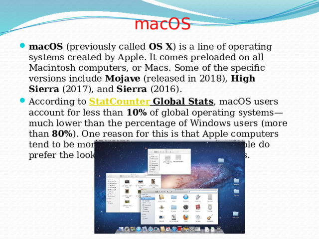 macOS   macOS  (previously called  OS X ) is a line of operating systems created by Apple. It comes preloaded on all Macintosh computers, or Macs. Some of the specific versions include  Mojave  (released in 2018),  High Sierra  (2017), and  Sierra  (2016). According to  StatCounter Global Stats , macOS users account for less than  10%  of global operating systems—much lower than the percentage of Windows users (more than  80% ). One reason for this is that Apple computers tend to be more expensive. However, many people do prefer the look and feel of macOS over Windows. 