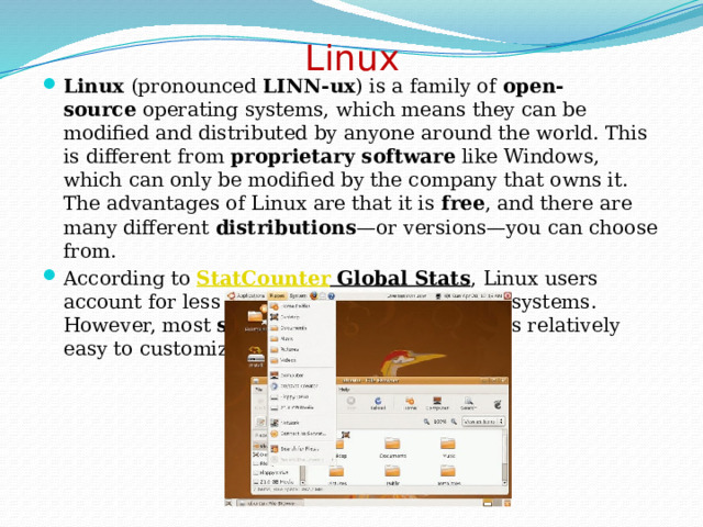 Linux   Linux  (pronounced  LINN-ux ) is a family of  open-source  operating systems, which means they can be modified and distributed by anyone around the world. This is different from  proprietary software  like Windows, which can only be modified by the company that owns it. The advantages of Linux are that it is  free , and there are many different  distributions —or versions—you can choose from. According to  StatCounter Global Stats , Linux users account for less than  2%  of global operating systems. However, most  servers  run Linux because it's relatively easy to customize. 