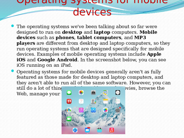 Operating systems for mobile devices   The operating systems we've been talking about so far were designed to run on  desktop  and  laptop  computers.  Mobile devices  such as  phones ,  tablet computers , and  MP3 players  are different from desktop and laptop computers, so they run operating systems that are designed specifically for mobile devices. Examples of mobile operating systems include  Apple iOS  and  Google Android . In the screenshot below, you can see iOS running on an iPad. Operating systems for mobile devices generally aren't as fully featured as those made for desktop and laptop computers, and they aren't able to run all of the same software. However, you can still do a lot of things with them, like watch movies, browse the Web, manage your calendar, and play games. 