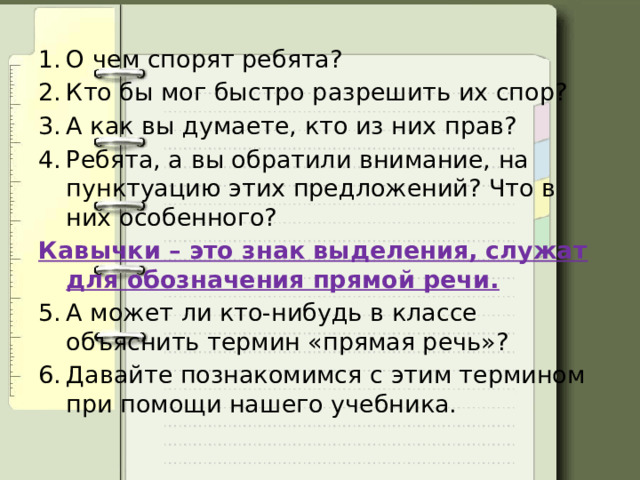 О чем спорят ребята? Кто бы мог быстро разрешить их спор? А как вы думаете, кто из них прав? Ребята, а вы обратили внимание, на пунктуацию этих предложений? Что в них особенного? Кавычки – это знак выделения, служат для обозначения прямой речи. А может ли кто-нибудь в классе объяснить термин «прямая речь»? Давайте познакомимся с этим термином при помощи нашего учебника. 