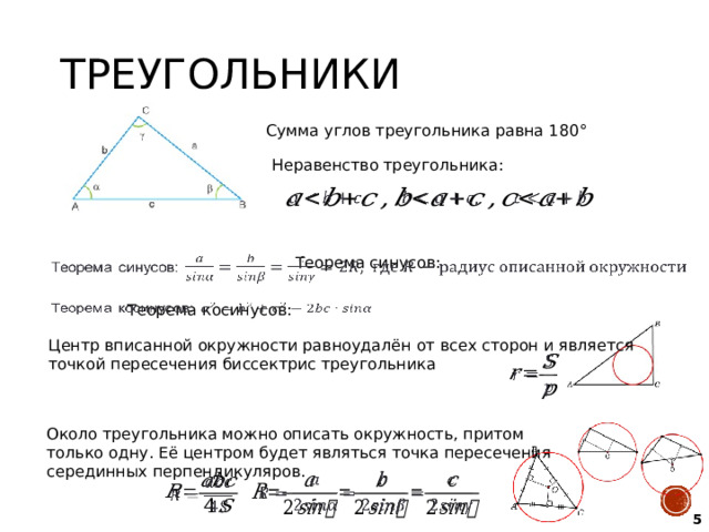 Треугольники Сумма углов треугольника равна 180 ° Неравенство треугольника:   Теорема синусов:     Теорема косинусов: Центр вписанной окружности равноудалён от всех сторон и является точкой пересечения биссектрис треугольника   Около треугольника можно описать окружность, притом только одну. Её центром будет являться точка пересечения серединных перпендикуляров.     