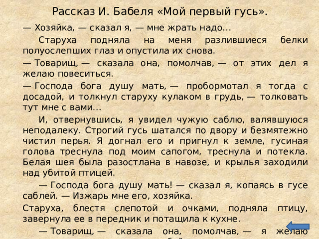 Рассказ И. Бабеля «Мой первый гусь».  —  Хозяйка, — сказал я, — мне жрать надо…   Старуха подняла на меня разлившиеся белки полуослепших глаз и опустила их снова.  —  Товарищ, — сказала она, помолчав, — от этих дел я желаю повеситься.  —  Господа бога душу мать, — пробормотал я тогда с досадой, и толкнул старуху кулаком в грудь, — толковать тут мне с вами…   И, отвернувшись, я увидел чужую саблю, валявшуюся неподалеку. Строгий гусь шатался по двору и безмятежно чистил перья. Я догнал его и пригнул к земле, гусиная голова треснула под моим сапогом, треснула и потекла. Белая шея была разостлана в навозе, и крылья заходили над убитой птицей.   —  Господа бога душу мать! — сказал я, копаясь в гусе саблей. — Изжарь мне его, хозяйка.  Старуха, блестя слепотой и очками, подняла птицу, завернула ее в передник и потащила к кухне.   —  Товарищ, — сказала она, помолчав, — я желаю повеситься, — и закрыла за собой дверь. 