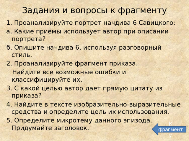 Задания и вопросы к фрагменту 1. Проанализируйте портрет начдива 6 Савицкого: а. Какие приёмы использует автор при описании портрета? б. Опишите начдива 6, используя разговорный стиль. 2. Проанализируйте фрагмент приказа.  Найдите все возможные ошибки и классифицируйте их. 3. С какой целью автор дает прямую цитату из приказа? 4. Найдите в тексте изобразительно-выразительные средства и определите цель их использования. 5. Определите микротему данного эпизода. Придумайте заголовок. К фрагменту 