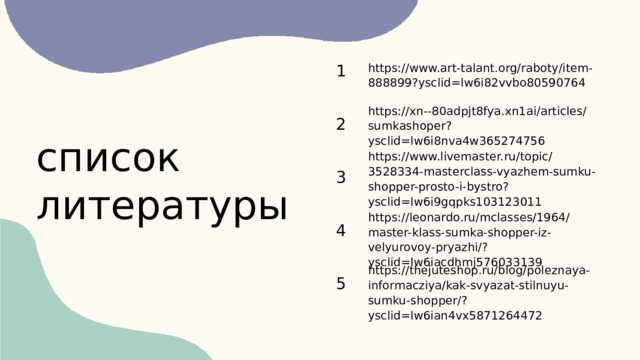 1 https://www.art-talant.org/raboty/item-888899?ysclid=lw6i82vvbo80590764 https://xn--80adpjt8fya.xn1ai/articles/sumkashoper?ysclid=lw6i8nva4w365274756 2 список литературы https://www.livemaster.ru/topic/3528334-masterclass-vyazhem-sumku-shopper-prosto-i-bystro?ysclid=lw6i9gqpks103123011 3 https://leonardo.ru/mclasses/1964/master-klass-sumka-shopper-iz-velyurovoy-pryazhi/?ysclid=lw6iacdhmj576033139 4 https://thejuteshop.ru/blog/poleznaya-informacziya/kak-svyazat-stilnuyu-sumku-shopper/?ysclid=lw6ian4vx5871264472 5 