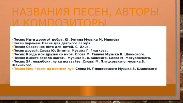 Названия песен, авторы и композиторы Песня: Идти дорогой добра . Ю. Энтина Музыка М. Минкова Ветер перемен.  Песня для детского лагеря. Песня: Сказочное лето для детей.  С. Ильин Песня друзей . Слова Ю. Энтина. Музыка Г. Глаткова. Песня: Когда мои друзья со мной . Слова М. Танича Музыка В. Шаинского. Песня: Вместе весело шагать.  Музыка В. Шаинского. Слова М. Матусовского. Песня: Эй, лежебоки, ну ка вставайте.  Слова: М. Пляцковского, музыка В. Шаинского. Песня: Мир похож на цветной луг.  Слова М. Пляцковского Музыка В. Шаинского   